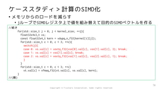 ケーススタディ＞計算のSIMD化
• メモリからのロードを減らす
• jループでSIMDレジスタ上で値を組み替えて目的のSIMDベクトルを作る
70
//続き
for(std::size_t j = 0; j < kernel_size; ++j){
float32x4x3_t vs;
const float32x4_t kern = vdupq_n_f32(kernel[i][j]);
for(std::size_t c = 0; c < 3; ++c){
switch(j){
case 0: vs.val[c] = vextq_f32(vss[0].val[c], vss[1].val[c], 3); break;
case 1: vs.val[c] = vss[1].val[c]; break;
case 2: vs.val[c] = vextq_f32(vss[1].val[c], vss[2].val[c], 1); break;
}
}
for(std::size_t c = 0; c < 3; ++c)
vt.val[c] = vfmaq_f32(vt.val[c], vs.val[c], kern);
}
//(略)
Copyright © Fixstars Corporation. Some rights reserved.
 