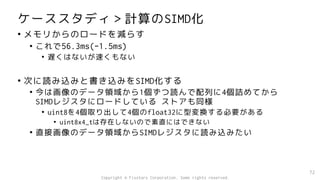 ケーススタディ＞計算のSIMD化
• メモリからのロードを減らす
• これで56.3ms(-1.5ms)
• 遅くはないが速くもない
• 次に読み込みと書き込みをSIMD化する
• 今は画像のデータ領域から1個ずつ読んで配列に4個詰めてから
SIMDレジスタにロードしている ストアも同様
• uint8を4個取り出して4個のfloat32に型変換する必要がある
• uint8x4_tは存在しないので素直にはできない
• 直接画像のデータ領域からSIMDレジスタに読み込みたい
72
Copyright © Fixstars Corporation. Some rights reserved.
 