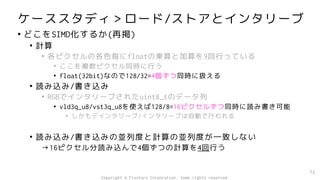 ケーススタディ＞ロード/ストアとインタリーブ
• どこをSIMD化するか(再掲)
• 計算
• 各ピクセルの各色毎にfloatの乗算と加算を9回行っている
• ここを複数ピクセル同時に行う
• float(32bit)なので128/32=4個ずつ同時に扱える
• 読み込み/書き込み
• RGBでインタリーブされたuint8_tのデータ列
• vld3q_u8/vst3q_u8を使えば128/8=16ピクセルずつ同時に読み書き可能
• しかもデインタリーブ/インタリーブは自動で行われる
• 読み込み/書き込みの並列度と計算の並列度が一致しない
→16ピクセル分読み込んで4個ずつの計算を4回行う
73
Copyright © Fixstars Corporation. Some rights reserved.
 
