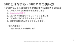 SIMDとはなにか＞SIMD命令の使い方
• プログラムからSIMD命令を呼び出す方法は大きく5つある
1. アセンブリでSIMD命令を直接呼び出す
2. intrinsicを使う
3. コンパイラ依存のディレクティブを用いる
4. コンパイラのオプティマイザに頼る
5. (SIMDを適用済みのライブラリを使う)
• 今日の本題は2
• 先に他のものから簡単に紹介
7
Copyright © Fixstars Corporation. Some rights reserved.
 