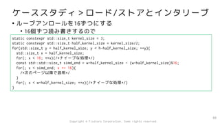 ケーススタディ＞ロード/ストアとインタリーブ
• ループアンロールを16ずつにする
• 16個ずつ読み書きするので
80
static constexpr std::size_t kernel_size = 3;
static constexpr std::size_t half_kernel_size = kernel_size/2;
for(std::size_t y = half_kernel_size; y < h-half_kernel_size; ++y){
std::size_t x = half_kernel_size;
for(; x < 16; ++x){/*ナイーブな処理*/}
const std::std::size_t simd_end = w-half_kernel_size - (w-half_kernel_size)%16;
for(; x < simd_end; x += 16){
/*次のページ以降で説明*/
}
for(; x < w-half_kernel_size; ++x){/*ナイーブな処理*/}
}
Copyright © Fixstars Corporation. Some rights reserved.
 