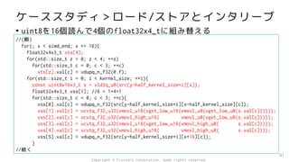 ケーススタディ＞ロード/ストアとインタリーブ
• uint8を16個読んで4個のfloat32x4_tに組み替える
81
//(略)
for(; x < simd_end; x += 16){
float32x4x3_t vts[4];
for(std::size_t z = 0; z < 4; ++z)
for(std::size_t c = 0; c < 3; ++c)
vts[z].val[c] = vdupq_n_f32(0.f);
for(std::size_t i = 0; i < kernel_size; ++i){
const uint8x16x3_t s = vld3q_u8(src[y-half_kernel_size+i][x]);
float32x4x3_t vss[6]; //6 = 1+4+1
for(std::size_t c = 0; c < 3; ++c){
vss[0].val[c] = vdupq_n_f32(src[y-half_kernel_size+i][x-half_kernel_size][c]);
vss[1].val[c] = vcvtq_f32_u32(vmovl_u16(vget_low_u16(vmovl_u8(vget_low_u8(s.val[c])))));
vss[2].val[c] = vcvtq_f32_u32(vmovl_high_u16( vmovl_u8(vget_low_u8(s.val[c]))));
vss[3].val[c] = vcvtq_f32_u32(vmovl_u16(vget_low_u16(vmovl_high_u8( s.val[c]))));
vss[4].val[c] = vcvtq_f32_u32(vmovl_high_u16( vmovl_high_u8( s.val[c])));
vss[5].val[c] = vdupq_n_f32(src[y-half_kernel_size+i][x+16][c]);
}
//続く
Copyright © Fixstars Corporation. Some rights reserved.
 