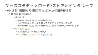 ケーススタディ＞ロード/ストアとインタリーブ
• uint8を16個読んで4個のfloat32x4_tに組み替える
• 使ったintrinsic
• vld3q_u8
• const uint8_t* -> uint8x16x3_t
• 16ピクセル分データを取ってきてデインタリーブして
Rのuint8x16_t, Gのuint8x16_t, Bのuint8x16_tの3本にする
• vcvtq_f32_u32
• uint32x4_t -> float32x4_t
• u32からf32へのキャスト(128bit)
82
Copyright © Fixstars Corporation. Some rights reserved.
 