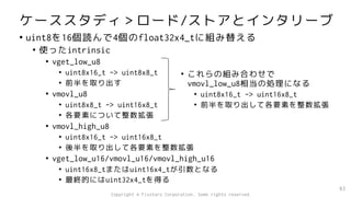 ケーススタディ＞ロード/ストアとインタリーブ
• uint8を16個読んで4個のfloat32x4_tに組み替える
• 使ったintrinsic
• vget_low_u8
• uint8x16_t -> uint8x8_t
• 前半を取り出す
• vmovl_u8
• uint8x8_t -> uint16x8_t
• 各要素について整数拡張
• vmovl_high_u8
• uint8x16_t -> uint16x8_t
• 後半を取り出して各要素を整数拡張
• vget_low_u16/vmovl_u16/vmovl_high_u16
• uint16x8_tまたはuint16x4_tが引数となる
• 最終的にはuint32x4_tを得る
83
• これらの組み合わせで
vmovl_low_u8相当の処理になる
• uint8x16_t -> uint16x8_t
• 前半を取り出して各要素を整数拡張
Copyright © Fixstars Corporation. Some rights reserved.
 