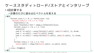 ケーススタディ＞ロード/ストアとインタリーブ
• 4回計算する
• 計算のたびに読み込むベクトルを変える
85
//続き
for(std::size_t j = 0; j < kernel_size; ++j)
for(std::size_t z = 0; z < 4; ++z){
float32x4x3_t vs;
const float32x4_t kern = vdupq_n_f32(kernel[i][j]);
for(std::size_t c = 0; c < 3; ++c){
switch(j){
case 0: vs.val[c] = vextq_f32(vss[z].val[c], vss[z+1].val[c], 3); break;
case 1: vs.val[c] = vss[z+1].val[c]; break;
case 2: vs.val[c] = vextq_f32(vss[z+1].val[c], vss[z+2].val[c], 1); break;
}
}
for(std::size_t c = 0; c < 3; ++c)
vts[z].val[c] = vfmaq_f32(vts[z].val[c], vs.val[c], kern);
}
} //iループの終わり
//続く
Copyright © Fixstars Corporation. Some rights reserved.
 
