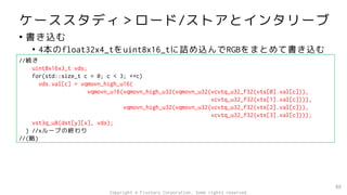ケーススタディ＞ロード/ストアとインタリーブ
• 書き込む
• 4本のfloat32x4_tをuint8x16_tに詰め込んでRGBをまとめて書き込む
86
//続き
uint8x16x3_t vds;
for(std::size_t c = 0; c < 3; ++c)
vds.val[c] = vqmovn_high_u16(
vqmovn_u16(vqmovn_high_u32(vqmovn_u32(vcvtq_u32_f32(vts[0].val[c])),
vcvtq_u32_f32(vts[1].val[c]))),
vqmovn_high_u32(vqmovn_u32(vcvtq_u32_f32(vts[2].val[c])),
vcvtq_u32_f32(vts[3].val[c])));
vst3q_u8(dst[y][x], vds);
} //xループの終わり
//(略)
Copyright © Fixstars Corporation. Some rights reserved.
 