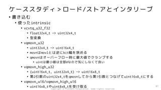 ケーススタディ＞ロード/ストアとインタリーブ
• 書き込む
• 使ったintrinsic
• vcvtq_u32_f32
• float32x4_t -> uint32x4_t
• 型変換
• vqmovn_u32
• uint32x4_t -> uint16x4_t
• movnはmovlとは逆にbit幅を狭める
• qmovnはオーバーフロー時に最大値でクランプする
• uintは最小値は全部0なので気にしなくて良い
• vqmovn_high_u32
• (uint16x4_t, uint32x4_t) -> uint16x8_t
• 第2引数のuint32x4_tをqmovnしてから第1引数とつなげてuint16x8_tにする
• vqmovn_u16/vqmovn_high_u16
• uint16x8_tやuint8x8_tを受け取る 87
Copyright © Fixstars Corporation. Some rights reserved.
 