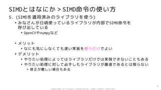 SIMDとはなにか＞SIMD命令の使い方
5. (SIMDを適用済みのライブラリを使う)
• みなさんが日頃使っているライブラリが内部でSIMD命令を
呼び出している
• OpenCVやnumpyなど
• メリット
• なにも気にしなくても速い実装を使うだけでよい
• デメリット
• やりたい処理によってはライブラリだけでは実現できないこともある
• やりたい処理に対して必ずしもライブラリが最速であるとは限らない
• 修正が難しい場合もある
8
Copyright © Fixstars Corporation. Some rights reserved.
 
