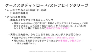 ケーススタディ＞ロード/ストアとインタリーブ
• ここまでやると23.5ms(-34.3ms)
• 2.46倍の高速化
• さらなる高速化
• 両端のメモリアクセスのキャッシング
• 現在はvss[0]やvss[5]の算出に1要素のメモリアクセスとvdupq_n_f32を
使っているが、これらは「前のvss[4]」や「次のvss[1]」としてSIMD
レジスタ上に置いておけるので読みに行かなくて済む
• 実際には先述のようなことをするにはSIMDレジスタが足りない
• 先述のようにARMv8のNEONにはSIMDレジスタが32本しかない
• 常にRGBの3本を扱うので各チャネルあたり10本程度しか使えない
• 現状で結構ギリギリ
96
Copyright © Fixstars Corporation. Some rights reserved.
 