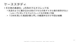 ケーススタディ
• その他の高速化: y方向のマルチスレッド化
• 先述のように畳み込みは各ピクセルの各チャネル毎の依存がない
• yループに対してもマルチスレッド化が容易に可能
• 「SIMDを用いた高速計算入門」の範囲外なので今回は省略
97
Copyright © Fixstars Corporation. Some rights reserved.
 