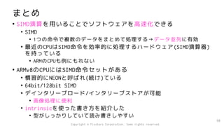 まとめ
• SIMD演算を用いることでソフトウェアを高速化できる
• SIMD
• 1つの命令で複数のデータをまとめて処理する→データ並列に有効
• 最近のCPUはSIMD命令を効率的に処理するハードウェア(SIMD演算器)
を持っている
• ARMのCPUも例にもれない
• ARMv8のCPUにはSIMD命令セットがある
• 慣習的にNEONと呼ばれ(続け)ている
• 64bit/128bit SIMD
• デインタリーブロード/インタリーブストアが可能
• 画像処理に便利
• intrinsicを使った書き方を紹介した
• 型がしっかりしていて読み書きしやすい
98
Copyright © Fixstars Corporation. Some rights reserved.
 