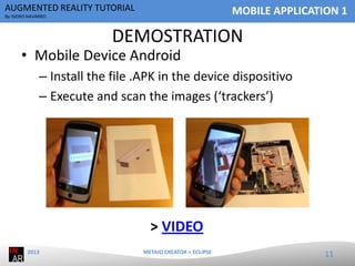 AUGMENTED REALITY TUTORIAL

MOBILE APPLICATION 1

By ISIDRO NAVARRO

DEMOSTRATION

• Mobile Device Android

– Install the file .APK in the device dispositivo
– Execute and scan the images (‘trackers’)

> VIDEO
2013

METAIO CREATOR + ECLIPSE

11

 