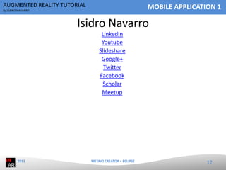 AUGMENTED REALITY TUTORIAL

MOBILE APPLICATION 1

By ISIDRO NAVARRO

Isidro Navarro
LinkedIn
Youtube
Slideshare
Google+
Twitter
Facebook
Scholar
Meetup

2013

METAIO CREATOR + ECLIPSE

12

 