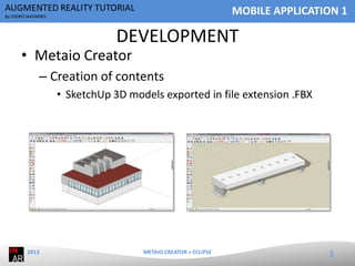 AUGMENTED REALITY TUTORIAL

MOBILE APPLICATION 1

By ISIDRO NAVARRO

DEVELOPMENT

• Metaio Creator

– Creation of contents
• SketchUp 3D models exported in file extension .FBX

2013

METAIO CREATOR + ECLIPSE

3

 