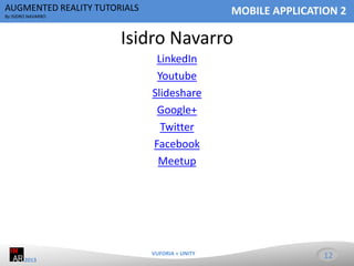 AUGMENTED REALITY TUTORIALS

MOBILE APPLICATION 2

By ISIDRO NAVARRO

Isidro Navarro
LinkedIn
Youtube
Slideshare
Google+
Twitter
Facebook
Meetup

VUFORIA + UNITY
2013

12

 