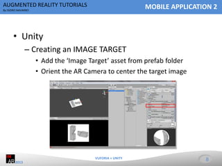 AUGMENTED REALITY TUTORIALS

MOBILE APPLICATION 2

By ISIDRO NAVARRO

• Unity
– Creating an IMAGE TARGET
• Add the ‘Image Target’ asset from prefab folder
• Orient the AR Camera to center the target image

VUFORIA + UNITY
2013

8

 