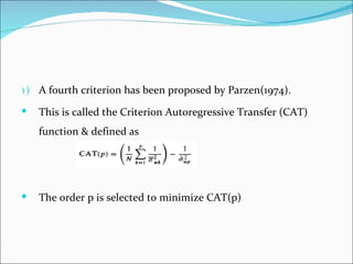 1) A fourth criterion has been proposed by Parzen(1974).

   This is called the Criterion Autoregressive Transfer (CAT)
    function & defined as




   The order p is selected to minimize CAT(p)
 