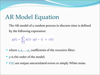 AR Model Equation
  The AR-model of a random process in discrete time is defined
  by the following expression:




 where a1,a2…..,ap coefficients of the recursive filter;

 p is the order of the model;

 Є(t) are output uncorrelated errors or simply White noise.
 