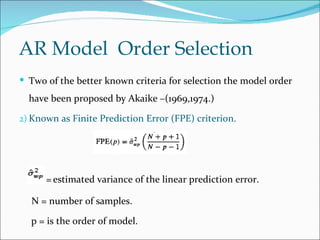 AR Model Order Selection
 Two of the better known criteria for selection the model order
  have been proposed by Akaike –(1969,1974.)

2) Known as Finite Prediction Error (FPE) criterion.




      = estimated variance of the linear prediction error.

  N = number of samples.

  p = is the order of model.
 