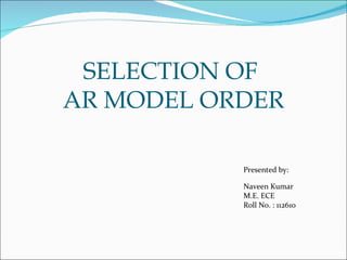 SELECTION OF
AR MODEL ORDER

           Presented by:

           Naveen Kumar
           M.E. ECE
           Roll No. : 112610
 