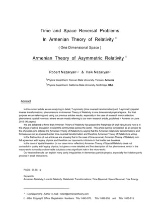 Time and Space Reversal Problems
In Armenian Theory of Relativity ©
( One Dimensional Space )
Armenian Theory of Asymmetric Relativity ©
Robert Nazaryan1, & Haik Nazaryan2
1Physics Department, Yerevan State University, Yerevan, Armenia
2Physics Department, California State University, Northridge, USA
Abstract
In this current article we are analyzing in detail, T-symmetry (time reversal transformation) and P-symmetry (spatial
inverse transformations) phenomenons in Armenian Theory of Relativity in one dimensional physical space. For that
purpose we are referring and using our previous articles results, especially in the case of research mirror reflection
phenomena (spatial inversion) where we are mostly referring to our main research article, published in Armenia on June
2013 (96 pages).
We are delighted to know that Armenian Theory of Relativity has passed the first phase of total ridicule and now is in
the phase of active discussion in scientific communities across the world. This article can be considered as an answer to
the physicists who criticize the Armenian Theory of Relativity by saying that the Armenian relativistic transformations and
formulas are not an invariant under time-reversal transformation and therefore Armenian Theory of Relativity is wrong.
In the first section of our article we are showing that in the case of time-reversal, Armenian Theory of Relativity is in
full agreement with legacy physics and therefore our opponents criticisms in that matter are baseless.
In the case of spatial inversion (in our case mirror reflection) Armenian Theory of Special Relativity does not
contradict in quality with legacy physics, but gives a more detailed and fine description of that phenomena, which in the
macro-world is mostly unobservable but plays a very significant role in the micro-world.
Our received results can explain many parity irregularities in elementary particle physics, especially the violation parity
process in weak interactions.
PACS: 03.30. p
Keywords:
Armenian Relativity; Lorentz Relativity; Relativistic Transformations; Time Reversal; Space Reversal; Free Energy
____________________________________
* - Corresponding Author E-mail: robert@armeniantheory.com
© - USA Copyright Office Registration Numbers: TXu 1-843-370 , TXu 1-862-255 and TXu 1-913-513
 