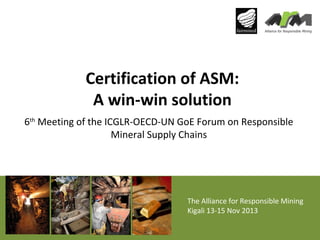 Certification of ASM:
A win-win solution
6th Meeting of the ICGLR-OECD-UN GoE Forum on Responsible
Mineral Supply Chains

The Alliance for Responsible Mining
Kigali 13-15 Nov 2013

 