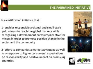 THE FAIRMINED INITIATIVE
Is a certification initiative that :
1- enables responsible artisanal and small-scale
gold miners...