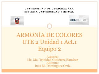 Universidad de Guadalajara Sistema Universidad Virtual ARMONÍA DE COLORESUTE 2 Unidad 1 Act.1Equipo 2 Asesora:  Lic. Ma. Trinidad Gutiérrez Ramírez Alumna: Itzia M. Domínguez Ortiz 