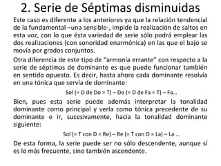 2. Serie de Séptimas disminuidas
Este caso es diferente a los anteriores ya que la relación tendencial
de la fundamental –una sensible-, impide la realización de saltos en
esta voz, con lo que ésta variedad de serie sólo podrá emplear las
dos realizaciones (con sonoridad enarmónica) en las que el bajo se
movía por grados conjuntos.
Otra diferencia de este tipo de “armonía errante” con respecto a la
serie de séptimas de dominante es que puede funcionar también
en sentido opuesto. Es decir, hasta ahora cada dominante resolvía
en una tónica que servía de dominante:
Sol (= D de Do = T) – Do (= D de Fa = T) – Fa…
Bien, pues esta serie puede además interpretar la tonalidad
dominante como principal y verla como tónica precedente de su
dominante e ir, sucesivamente, hacia la tonalidad dominante
siguiente:
Sol (= T con D = Re) – Re (= T con D = La) – La …
De esta forma, la serie puede ser no sólo descendente, aunque sí
es lo más frecuente, sino también ascendente.
 