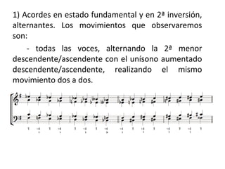 1) Acordes en estado fundamental y en 2ª inversión,
alternantes. Los movimientos que observaremos
son:
- todas las voces, alternando la 2ª menor
descendente/ascendente con el unísono aumentado
descendente/ascendente, realizando el mismo
movimiento dos a dos.
 