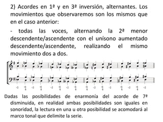 2) Acordes en 1ª y en 3ª inversión, alternantes. Los
movimientos que observaremos son los mismos que
en el caso anterior:
- todas las voces, alternando la 2ª menor
descendente/ascendente con el unísono aumentado
descendente/ascendente, realizando el mismo
movimiento dos a dos.
Dadas las posibilidades de enarmonía del acorde de 7ª
disminuida, en realidad ambas posibilidades son iguales en
sonoridad, la lectura en una u otra posibilidad se acomodará al
marco tonal que delimite la serie.
 