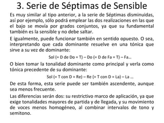3. Serie de Séptimas de Sensible
Es muy similar al tipo anterior, a la serie de Séptimas disminuidas,
así por ejemplo, sólo podrá emplear las dos realizaciones en las que
el bajo se movía por grados conjuntos, ya que su fundamental
también es la sensible y no debe saltar.
E igualmente, puede funcionar también en sentido opuesto. O sea,
interpretando que cada dominante resuelve en una tónica que
sirve a su vez de dominante:
Sol (= D de Do = T) – Do (= D de Fa = T) – Fa…
O bien tomar la tonalidad dominante como principal y verla como
tónica precedente de su dominante:
Sol (= T con D = Re) – Re (= T con D = La) – La …
De esta forma, esta serie puede ser también ascendente, aunque
sea menos frecuente.
Las diferencias serán dos: su restrictivo marco de aplicación, ya que
exige tonalidades mayores de partida y de llegada, y su movimiento
de voces menos homogéneo, al combinar intervalos de tono y
semitono.
 