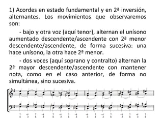 1) Acordes en estado fundamental y en 2ª inversión,
alternantes. Los movimientos que observaremos
son:
- bajo y otra voz (aquí tenor), alternan el unísono
aumentado descendente/ascendente con 2ª menor
descendente/ascendente, de forma sucesiva: una
hace unísono, la otra hace 2ª menor.
- dos voces (aquí soprano y contralto) alternan la
2ª mayor descendente/ascendente con mantener
nota, como en el caso anterior, de forma no
simultánea, sino sucesiva.
 