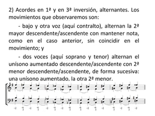 2) Acordes en 1ª y en 3ª inversión, alternantes. Los
movimientos que observaremos son:
- bajo y otra voz (aquí contralto), alternan la 2ª
mayor descendente/ascendente con mantener nota,
como en el caso anterior, sin coincidir en el
movimiento; y
- dos voces (aquí soprano y tenor) alternan el
unísono aumentado descendente/ascendente con 2ª
menor descendente/ascendente, de forma sucesiva:
una unísono aumentado, la otra 2ª menor.
 