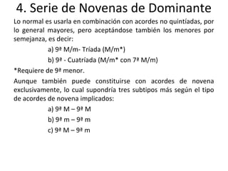4. Serie de Novenas de Dominante
Lo normal es usarla en combinación con acordes no quintíadas, por
lo general mayores, pero aceptándose también los menores por
semejanza, es decir:
a) 9ª M/m- Tríada (M/m*)
b) 9ª - Cuatríada (M/m* con 7ª M/m)
*Requiere de 9ª menor.
Aunque también puede constituirse con acordes de novena
exclusivamente, lo cual supondría tres subtipos más según el tipo
de acordes de novena implicados:
a) 9ª M – 9ª M
b) 9ª m – 9ª m
c) 9ª M – 9ª m
 
