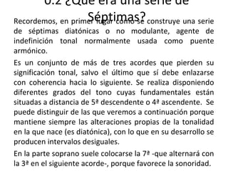 0.2 ¿Qué era una serie de
Séptimas?Recordemos, en primer lugar cómo se construye una serie
de séptimas diatónicas o no modulante, agente de
indefinición tonal normalmente usada como puente
armónico.
Es un conjunto de más de tres acordes que pierden su
significación tonal, salvo el último que sí debe enlazarse
con coherencia hacia lo siguiente. Se realiza disponiendo
diferentes grados del tono cuyas fundamentales están
situadas a distancia de 5ª descendente o 4ª ascendente. Se
puede distinguir de las que veremos a continuación porque
mantiene siempre las alteraciones propias de la tonalidad
en la que nace (es diatónica), con lo que en su desarrollo se
producen intervalos desiguales.
En la parte soprano suele colocarse la 7ª -que alternará con
la 3ª en el siguiente acorde-, porque favorece la sonoridad.
 