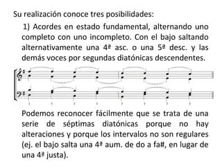 Su realización conoce tres posibilidades:
1) Acordes en estado fundamental, alternando uno
completo con uno incompleto. Con el bajo saltando
alternativamente una 4ª asc. o una 5ª desc. y las
demás voces por segundas diatónicas descendentes.
Podemos reconocer fácilmente que se trata de una
serie de séptimas diatónicas porque no hay
alteraciones y porque los intervalos no son regulares
(ej. el bajo salta una 4ª aum. de do a fa#, en lugar de
una 4ª justa).
 