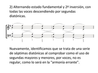 2) Alternando estado fundamental y 2ª inversión, con
todas las voces descendiendo por segundas
diatónicas.
Nuevamente, identificamos que se trata de una serie
de séptimas diatónicas al comprobar como el uso de
segundas mayores y menores, por voces, no es
regular, como lo será en la “armonía errante”.
 
