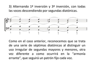3) Alternando 1ª inversión y 3ª inversión, con todas
las voces descendiendo por segundas diatónicas.
Como en el caso anterior, reconocemos que se trata
de una serie de séptimas diatónicas al distinguir un
uso irregular de segundas mayores y menores, otra
vez diferente a como ocurrirá en la “armonía
errante”, que seguirá un patrón fijo cada voz.
 