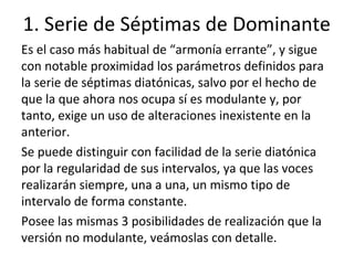 1. Serie de Séptimas de Dominante
Es el caso más habitual de “armonía errante”, y sigue
con notable proximidad los parámetros definidos para
la serie de séptimas diatónicas, salvo por el hecho de
que la que ahora nos ocupa sí es modulante y, por
tanto, exige un uso de alteraciones inexistente en la
anterior.
Se puede distinguir con facilidad de la serie diatónica
por la regularidad de sus intervalos, ya que las voces
realizarán siempre, una a una, un mismo tipo de
intervalo de forma constante.
Posee las mismas 3 posibilidades de realización que la
versión no modulante, veámoslas con detalle.
 