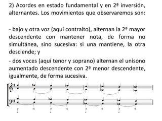 2) Acordes en estado fundamental y en 2ª inversión,
alternantes. Los movimientos que observaremos son:
- bajo y otra voz (aquí contralto), alternan la 2ª mayor
descendente con mantener nota, de forma no
simultánea, sino sucesiva: si una mantiene, la otra
desciende; y
- dos voces (aquí tenor y soprano) alternan el unísono
aumentado descendente con 2ª menor descendente,
igualmente, de forma sucesiva.
 