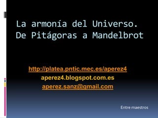La armonía del Universo.
De Pitágoras a Mandelbrot
Entre maestros
Antonio Pérez Sanz
http://platea.pntic.mec.es/aperez4
aperez4.blogspot.com.es
aperez.sanz@gmail.com
 