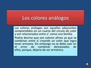 Los colores análogosLos colores análogos son aquellos adyacentes comprendidos en un cuarto del círculo de color y son relacionados entre sí  como una familia. Podría decirse que son colores afines ya que se combinan entre sí creando un color que logra tener armonía. Sin embargo no se debe caer en el error de combinar demasiados de ellos, porque, dejaría de ser armónico.
