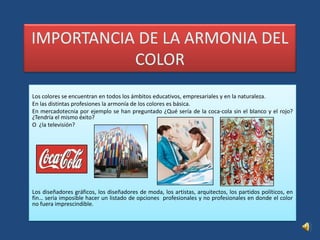 IMPORTANCIA DE LA ARMONIA DEL COLORLos colores se encuentran en todos los ámbitos educativos, empresariales y en la naturaleza.En las distintas profesiones la armonía de los colores es básica. En mercadotecnia por ejemplo se han preguntado ¿Qué sería de la coca-cola sin el blanco y el rojo? ¿Tendría el mismo éxito?O  ¿la televisión? Los diseñadores gráficos, los diseñadores de moda, los artistas, arquitectos, los partidos políticos, en fin… sería imposible hacer un listado de opciones  profesionales y no profesionales en donde el color no fuera imprescindible.