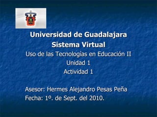 Universidad de Guadalajara Sistema Virtual Uso de las Tecnologías en Educación II Unidad 1 Actividad 1 Asesor: Hermes Alejandro Pesas Peña Fecha: 1º. de Sept. del 2010. 