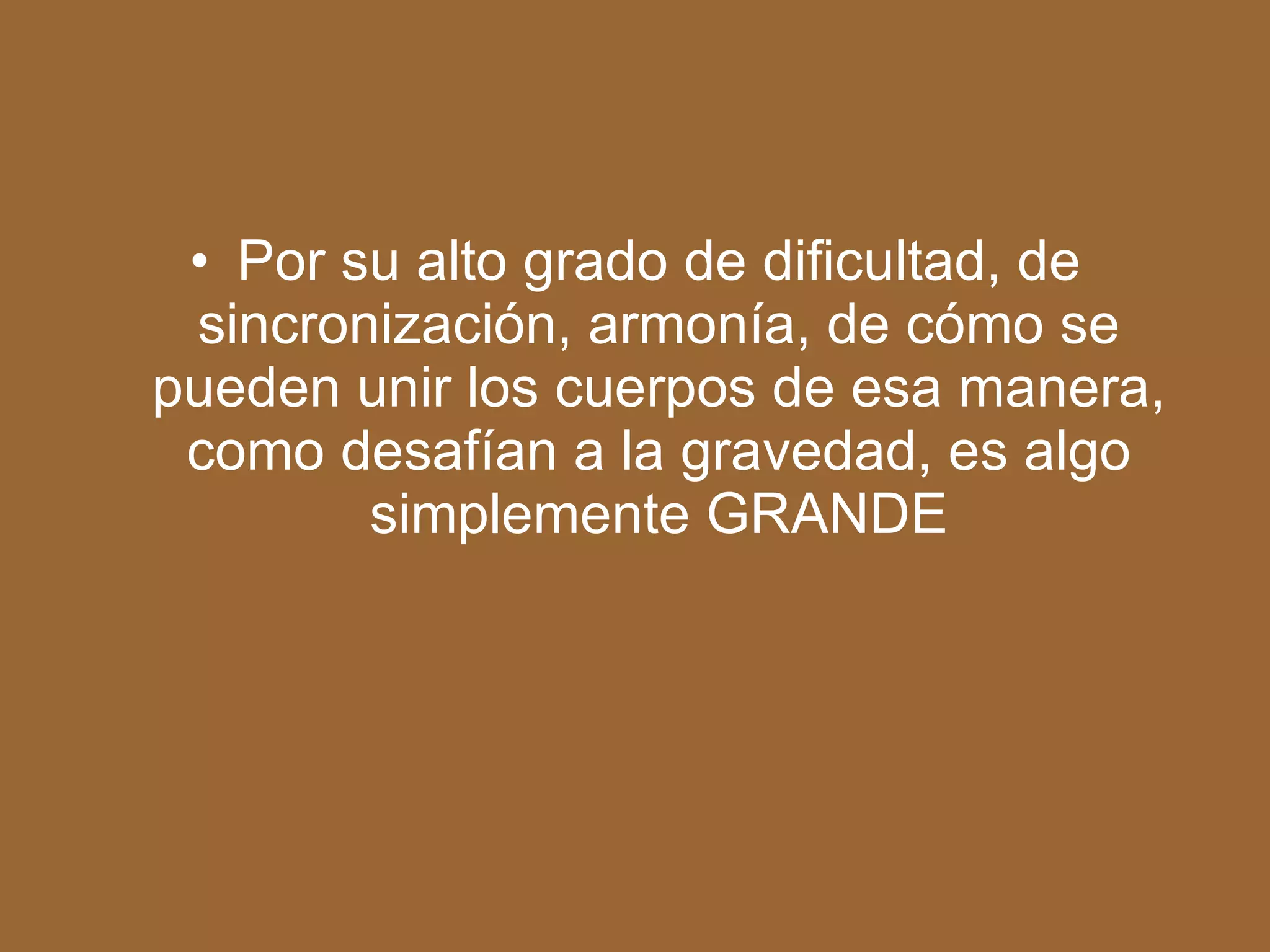 Por su alto grado de dificultad, de sincronización, armonía, de cómo se pueden unir los cuerpos de esa manera, como desafían a la gravedad, es algo simplemente GRANDE
