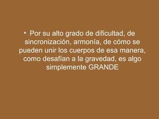 • Por su alto grado de dificultad, de
sincronización, armonía, de cómo se
pueden unir los cuerpos de esa manera,
como desafían a la gravedad, es algo
simplemente GRANDE