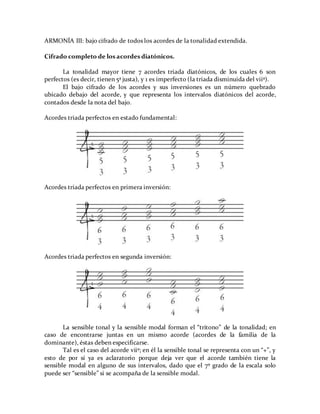 ARMONÍA III: bajo cifrado de todos los acordes de la tonalidad extendida.
Cifrado completo de los acordes diatónicos.
La tonalidad mayor tiene 7 acordes triada diatónicos, de los cuales 6 son
perfectos (es decir, tienen 5ª justa), y 1 es imperfecto (la triada disminuida del viiº).
El bajo cifrado de los acordes y sus inversiones es un número quebrado
ubicado debajo del acorde, y que representa los intervalos diatónicos del acorde,
contados desde la nota del bajo.
Acordes triada perfectos en estado fundamental:
Acordes triada perfectos en primera inversión:
Acordes triada perfectos en segunda inversión:
La sensible tonal y la sensible modal forman el “tritono” de la tonalidad; en
caso de encontrarse juntas en un mismo acorde (acordes de la familia de la
dominante), éstas deben especificarse.
Tal es el caso del acorde viiº; en él la sensible tonal se representa con un “+”, y
esto de por sí ya es aclaratorio porque deja ver que el acorde también tiene la
sensible modal en alguno de sus intervalos, dado que el 7º grado de la escala solo
puede ser “sensible” si se acompaña de la sensible modal.
 