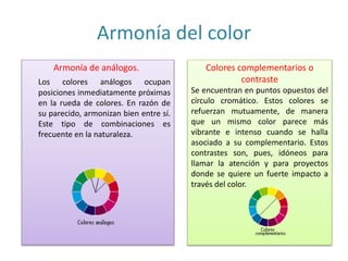 Armonía del color
Armonía de análogos.
Los colores análogos ocupan
posiciones inmediatamente próximas
en la rueda de colores. En razón de
su parecido, armonizan bien entre sí.
Este tipo de combinaciones es
frecuente en la naturaleza.
Colores complementarios o
contraste
Se encuentran en puntos opuestos del
círculo cromático. Estos colores se
refuerzan mutuamente, de manera
que un mismo color parece más
vibrante e intenso cuando se halla
asociado a su complementario. Estos
contrastes son, pues, idóneos para
llamar la atención y para proyectos
donde se quiere un fuerte impacto a
través del color.
 