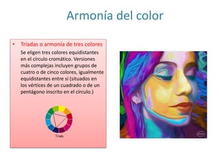Armonía del color
• Tríadas o armonía de tres colores
Se eligen tres colores equidistantes
en el círculo cromático. Versiones
más complejas incluyen grupos de
cuatro o de cinco colores, igualmente
equidistantes entre sí (situados en
los vértices de un cuadrado o de un
pentágono inscrito en el círculo.)
 